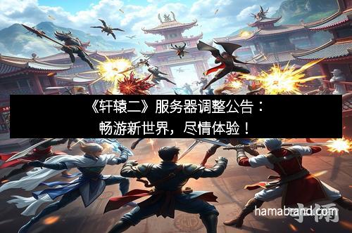 《轩辕二》服务器调整公告：畅游新世界，尽情体验！